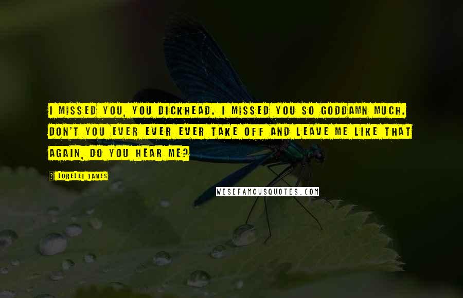 Lorelei James Quotes: I missed you, you dickhead. I missed you so goddamn much. Don't you ever ever ever take off and leave me like that again, do you hear me?