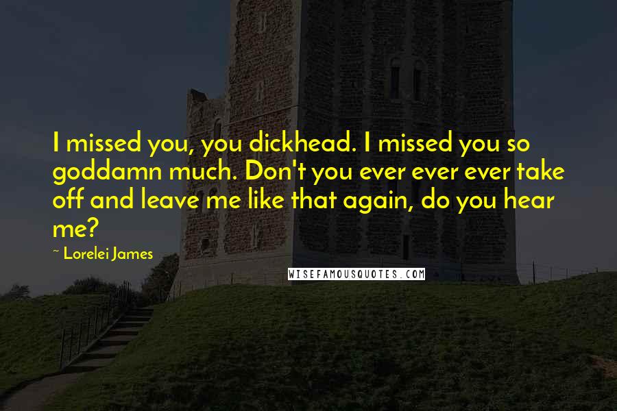 Lorelei James Quotes: I missed you, you dickhead. I missed you so goddamn much. Don't you ever ever ever take off and leave me like that again, do you hear me?