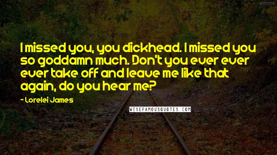 Lorelei James Quotes: I missed you, you dickhead. I missed you so goddamn much. Don't you ever ever ever take off and leave me like that again, do you hear me?