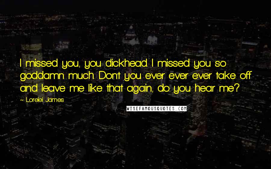 Lorelei James Quotes: I missed you, you dickhead. I missed you so goddamn much. Don't you ever ever ever take off and leave me like that again, do you hear me?