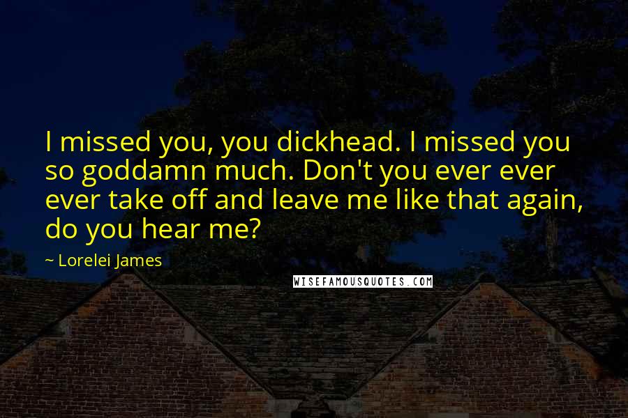 Lorelei James Quotes: I missed you, you dickhead. I missed you so goddamn much. Don't you ever ever ever take off and leave me like that again, do you hear me?