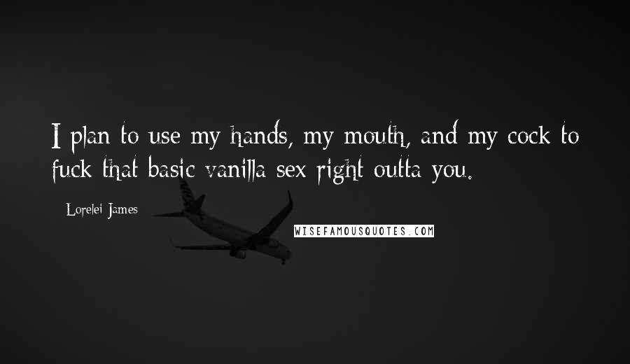 Lorelei James Quotes: I plan to use my hands, my mouth, and my cock to fuck that basic vanilla sex right outta you.