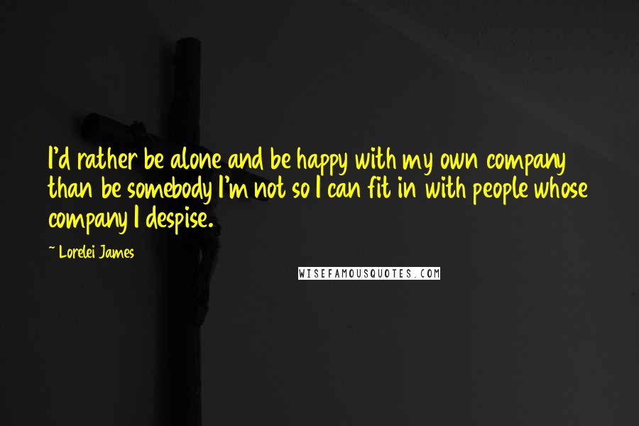 Lorelei James Quotes: I'd rather be alone and be happy with my own company than be somebody I'm not so I can fit in with people whose company I despise.