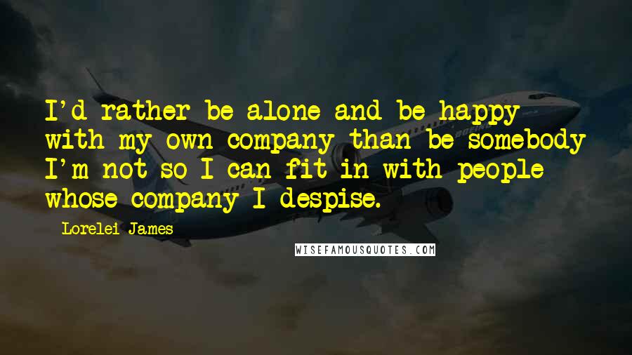 Lorelei James Quotes: I'd rather be alone and be happy with my own company than be somebody I'm not so I can fit in with people whose company I despise.