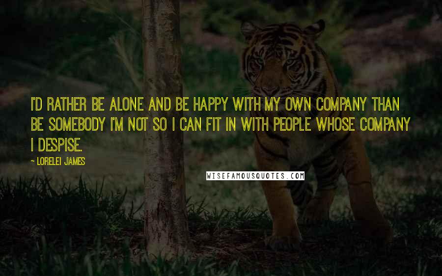 Lorelei James Quotes: I'd rather be alone and be happy with my own company than be somebody I'm not so I can fit in with people whose company I despise.