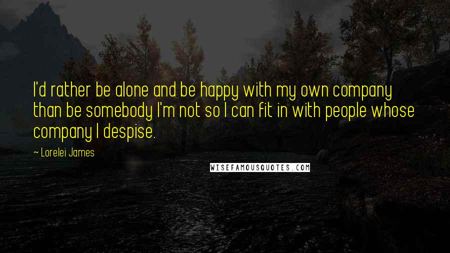 Lorelei James Quotes: I'd rather be alone and be happy with my own company than be somebody I'm not so I can fit in with people whose company I despise.