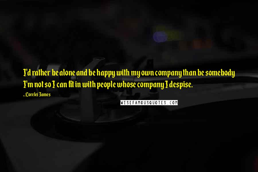 Lorelei James Quotes: I'd rather be alone and be happy with my own company than be somebody I'm not so I can fit in with people whose company I despise.