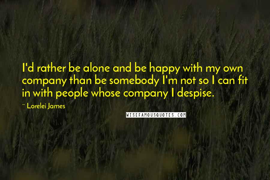 Lorelei James Quotes: I'd rather be alone and be happy with my own company than be somebody I'm not so I can fit in with people whose company I despise.