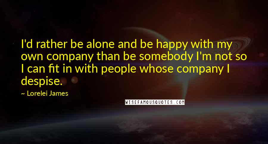 Lorelei James Quotes: I'd rather be alone and be happy with my own company than be somebody I'm not so I can fit in with people whose company I despise.