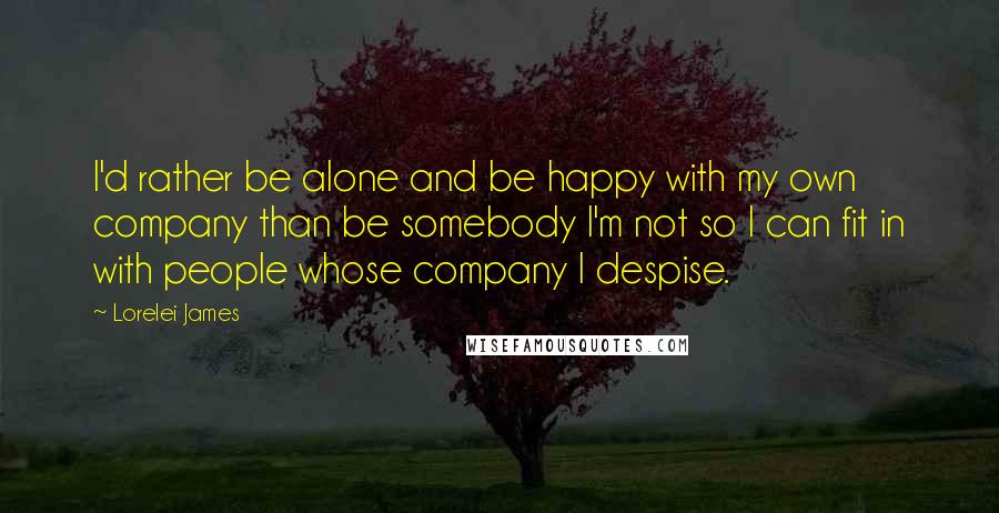 Lorelei James Quotes: I'd rather be alone and be happy with my own company than be somebody I'm not so I can fit in with people whose company I despise.