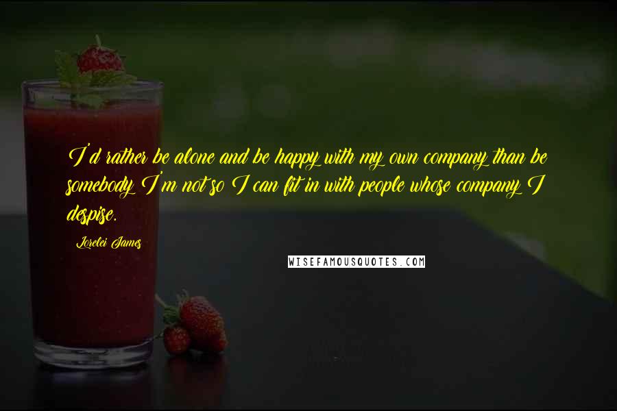 Lorelei James Quotes: I'd rather be alone and be happy with my own company than be somebody I'm not so I can fit in with people whose company I despise.