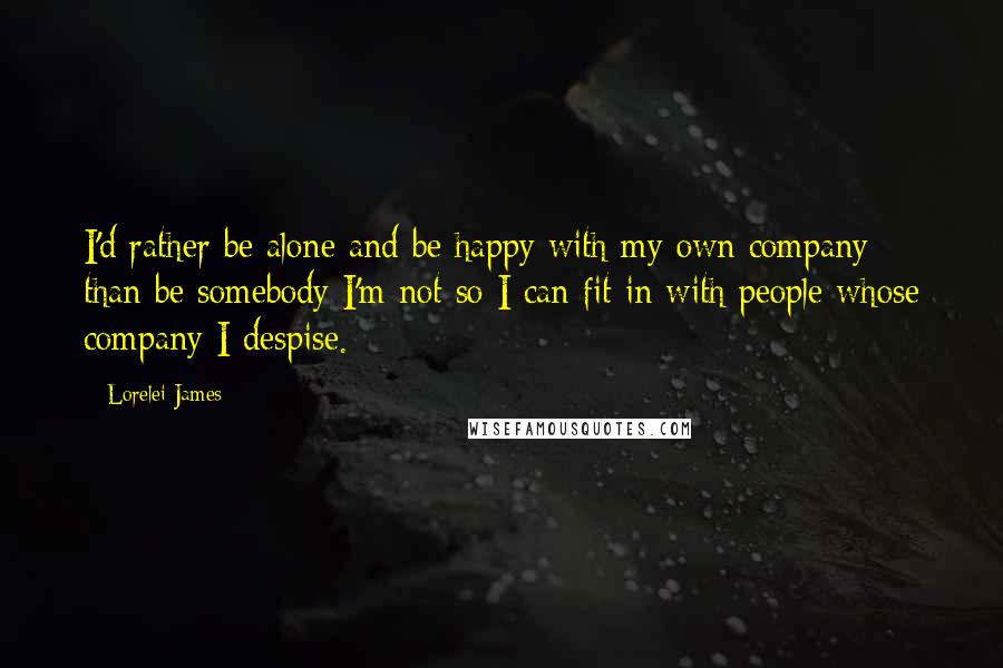 Lorelei James Quotes: I'd rather be alone and be happy with my own company than be somebody I'm not so I can fit in with people whose company I despise.