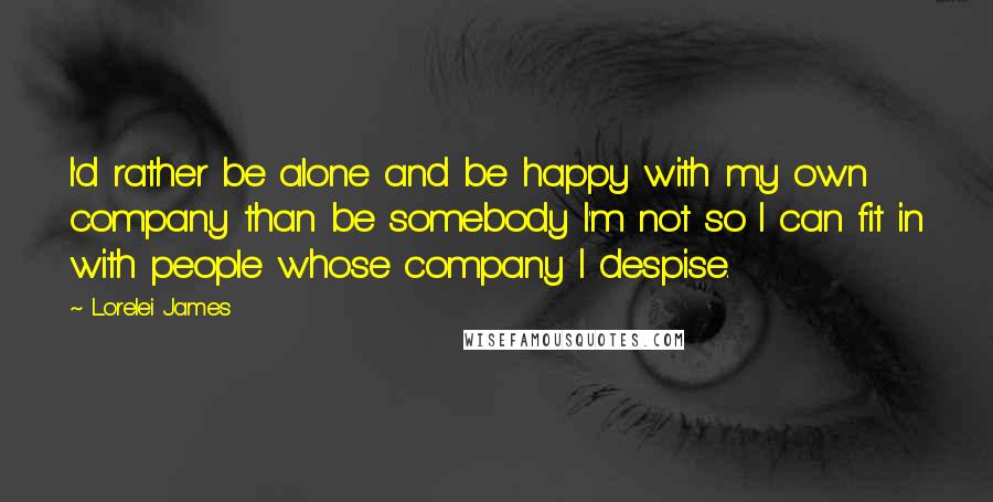 Lorelei James Quotes: I'd rather be alone and be happy with my own company than be somebody I'm not so I can fit in with people whose company I despise.