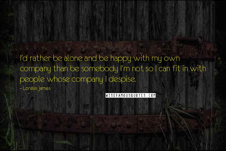 Lorelei James Quotes: I'd rather be alone and be happy with my own company than be somebody I'm not so I can fit in with people whose company I despise.