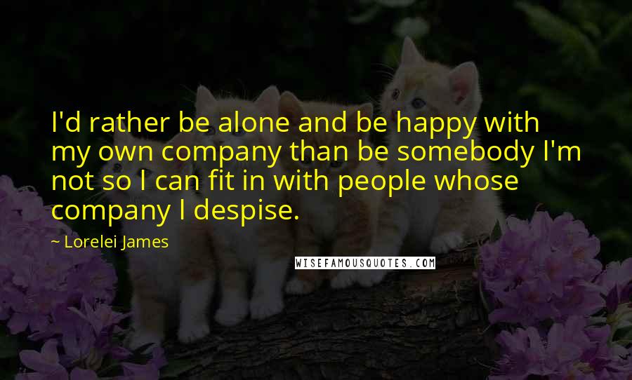 Lorelei James Quotes: I'd rather be alone and be happy with my own company than be somebody I'm not so I can fit in with people whose company I despise.