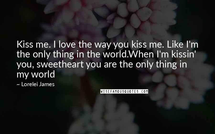 Lorelei James Quotes: Kiss me. I love the way you kiss me. Like I'm the only thing in the world.When I'm kissin' you, sweetheart you are the only thing in my world