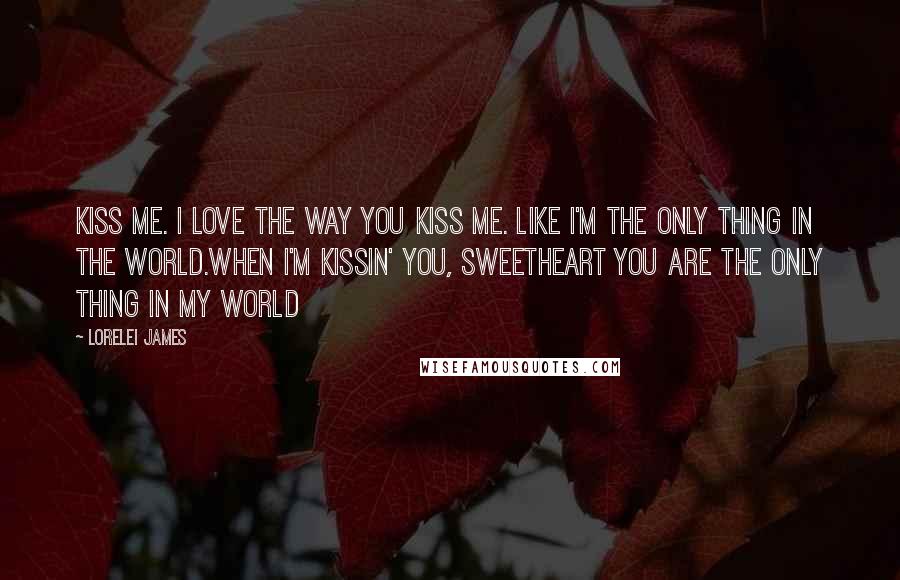 Lorelei James Quotes: Kiss me. I love the way you kiss me. Like I'm the only thing in the world.When I'm kissin' you, sweetheart you are the only thing in my world