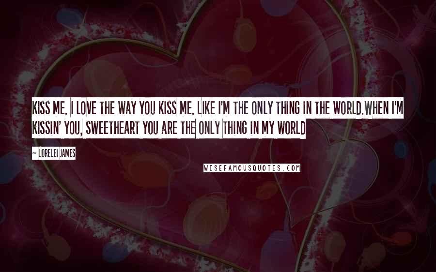 Lorelei James Quotes: Kiss me. I love the way you kiss me. Like I'm the only thing in the world.When I'm kissin' you, sweetheart you are the only thing in my world