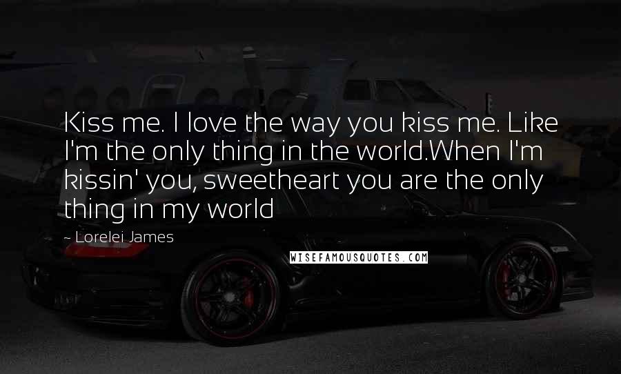 Lorelei James Quotes: Kiss me. I love the way you kiss me. Like I'm the only thing in the world.When I'm kissin' you, sweetheart you are the only thing in my world