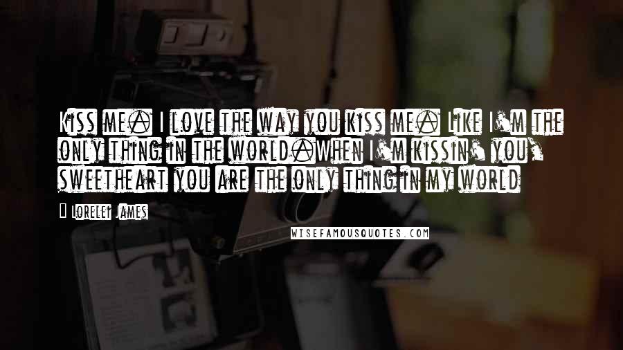 Lorelei James Quotes: Kiss me. I love the way you kiss me. Like I'm the only thing in the world.When I'm kissin' you, sweetheart you are the only thing in my world