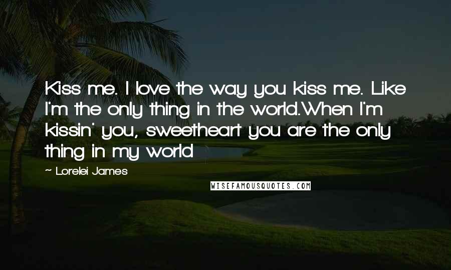 Lorelei James Quotes: Kiss me. I love the way you kiss me. Like I'm the only thing in the world.When I'm kissin' you, sweetheart you are the only thing in my world