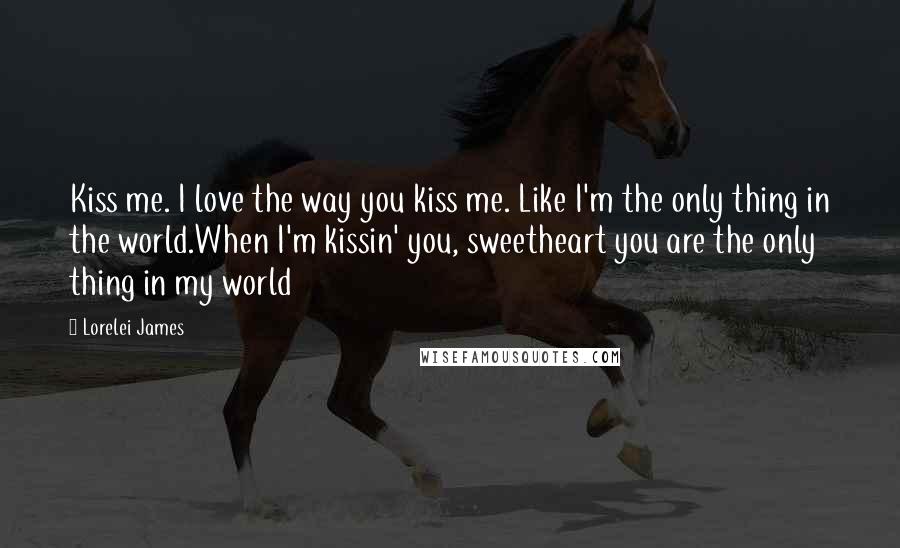 Lorelei James Quotes: Kiss me. I love the way you kiss me. Like I'm the only thing in the world.When I'm kissin' you, sweetheart you are the only thing in my world