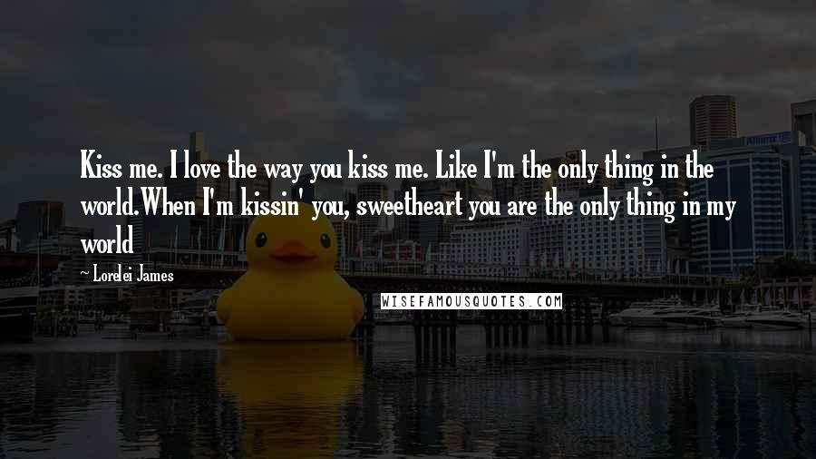 Lorelei James Quotes: Kiss me. I love the way you kiss me. Like I'm the only thing in the world.When I'm kissin' you, sweetheart you are the only thing in my world