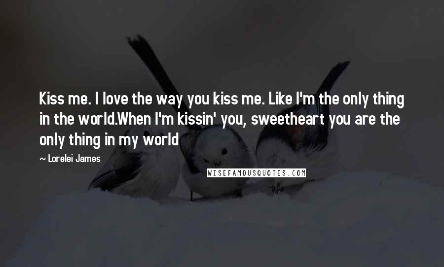 Lorelei James Quotes: Kiss me. I love the way you kiss me. Like I'm the only thing in the world.When I'm kissin' you, sweetheart you are the only thing in my world