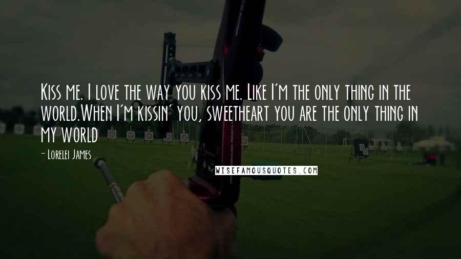 Lorelei James Quotes: Kiss me. I love the way you kiss me. Like I'm the only thing in the world.When I'm kissin' you, sweetheart you are the only thing in my world