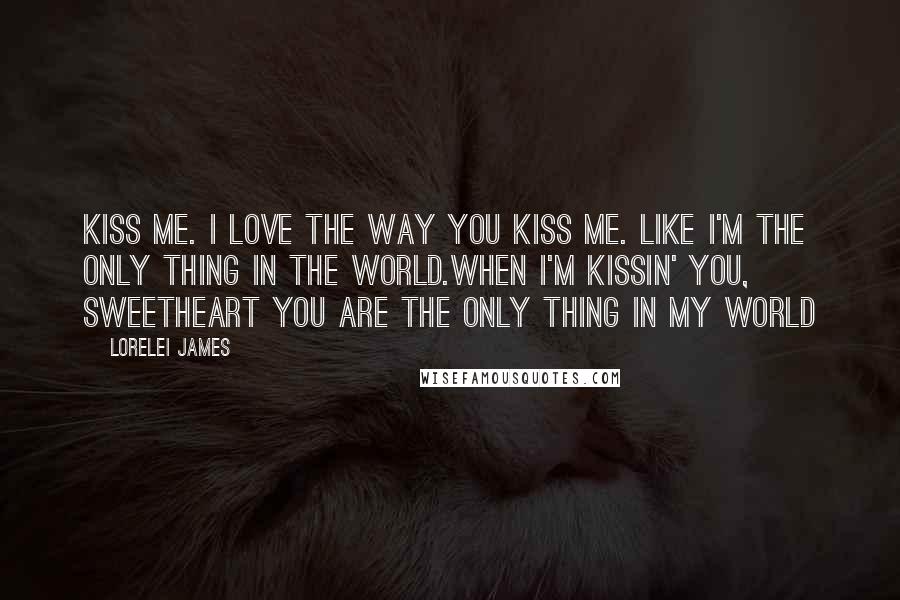 Lorelei James Quotes: Kiss me. I love the way you kiss me. Like I'm the only thing in the world.When I'm kissin' you, sweetheart you are the only thing in my world