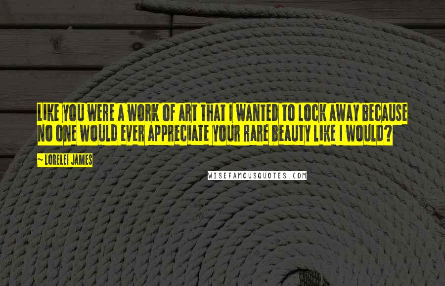 Lorelei James Quotes: Like you were a work of art that I wanted to lock away because no one would ever appreciate your rare beauty like I would?