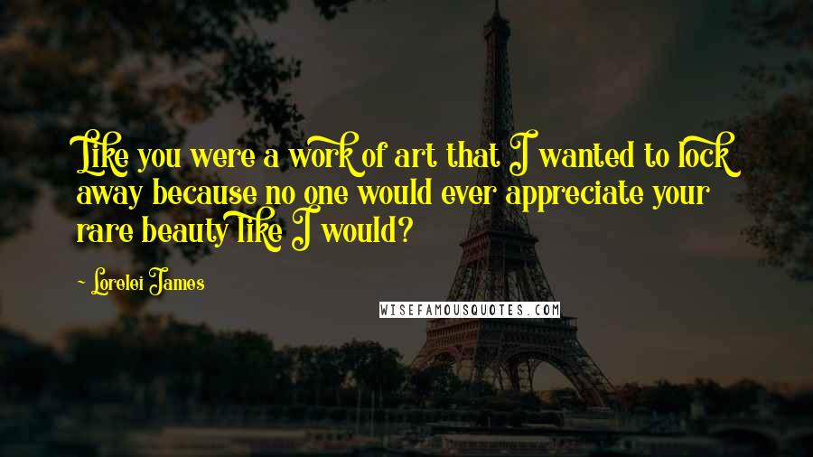 Lorelei James Quotes: Like you were a work of art that I wanted to lock away because no one would ever appreciate your rare beauty like I would?