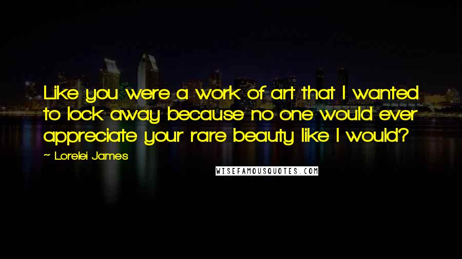 Lorelei James Quotes: Like you were a work of art that I wanted to lock away because no one would ever appreciate your rare beauty like I would?