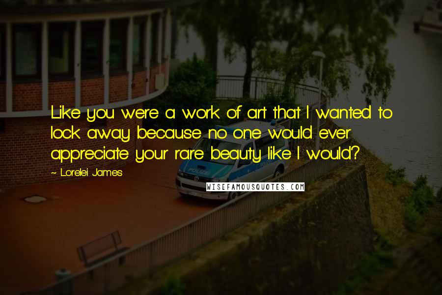 Lorelei James Quotes: Like you were a work of art that I wanted to lock away because no one would ever appreciate your rare beauty like I would?