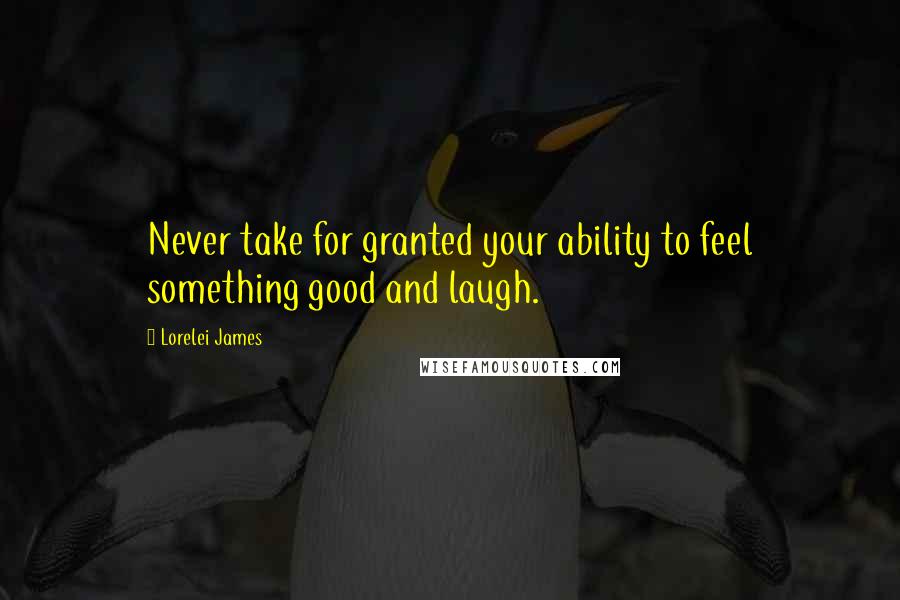 Lorelei James Quotes: Never take for granted your ability to feel something good and laugh.