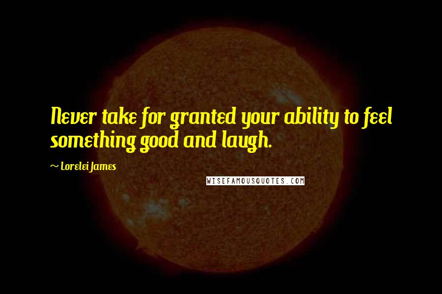 Lorelei James Quotes: Never take for granted your ability to feel something good and laugh.