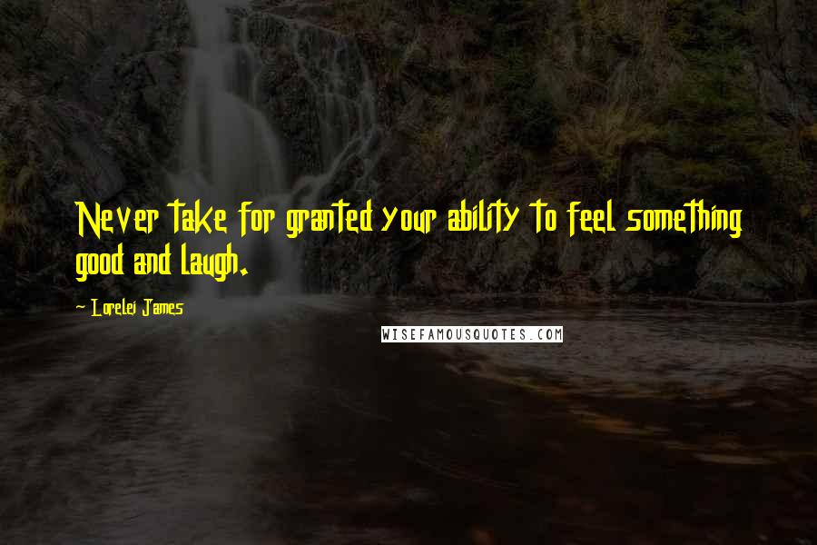 Lorelei James Quotes: Never take for granted your ability to feel something good and laugh.