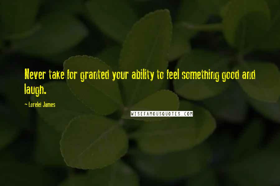 Lorelei James Quotes: Never take for granted your ability to feel something good and laugh.