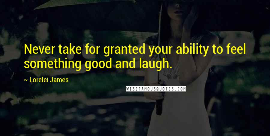 Lorelei James Quotes: Never take for granted your ability to feel something good and laugh.