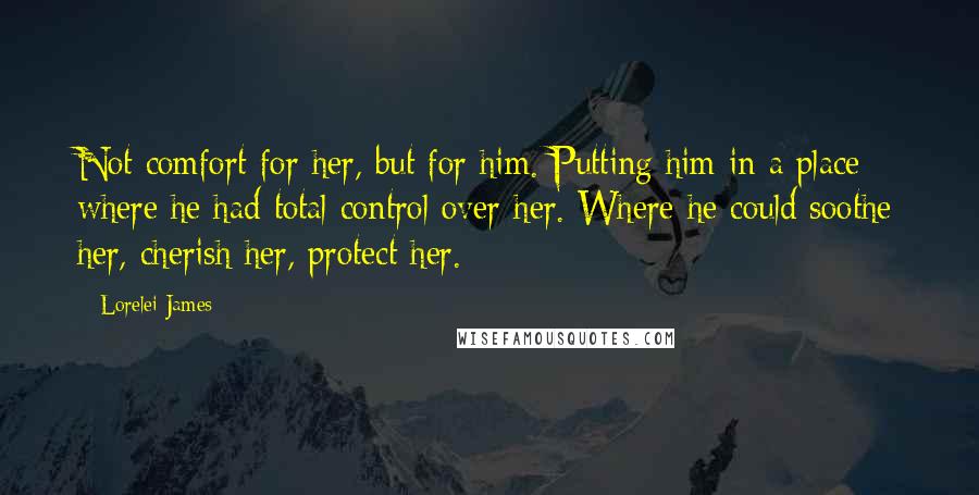 Lorelei James Quotes: Not comfort for her, but for him. Putting him in a place where he had total control over her. Where he could soothe her, cherish her, protect her.