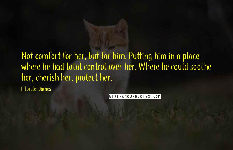 Lorelei James Quotes: Not comfort for her, but for him. Putting him in a place where he had total control over her. Where he could soothe her, cherish her, protect her.