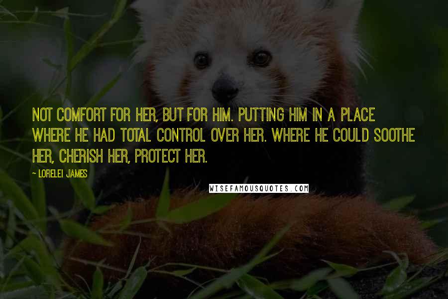 Lorelei James Quotes: Not comfort for her, but for him. Putting him in a place where he had total control over her. Where he could soothe her, cherish her, protect her.