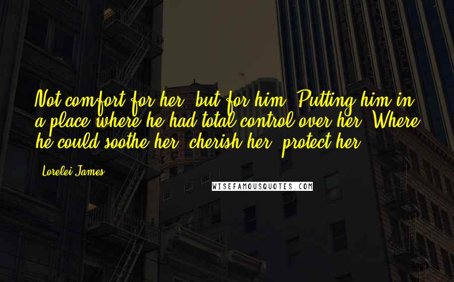 Lorelei James Quotes: Not comfort for her, but for him. Putting him in a place where he had total control over her. Where he could soothe her, cherish her, protect her.