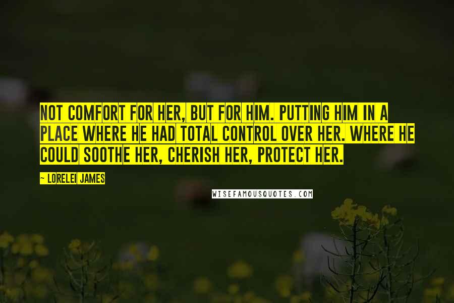 Lorelei James Quotes: Not comfort for her, but for him. Putting him in a place where he had total control over her. Where he could soothe her, cherish her, protect her.