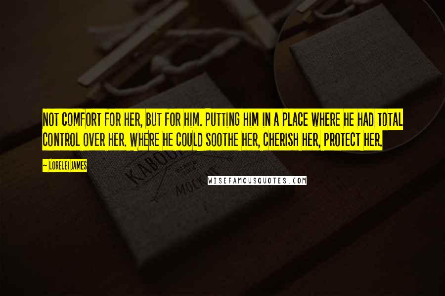 Lorelei James Quotes: Not comfort for her, but for him. Putting him in a place where he had total control over her. Where he could soothe her, cherish her, protect her.