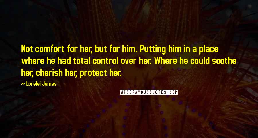 Lorelei James Quotes: Not comfort for her, but for him. Putting him in a place where he had total control over her. Where he could soothe her, cherish her, protect her.