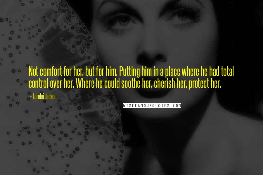 Lorelei James Quotes: Not comfort for her, but for him. Putting him in a place where he had total control over her. Where he could soothe her, cherish her, protect her.