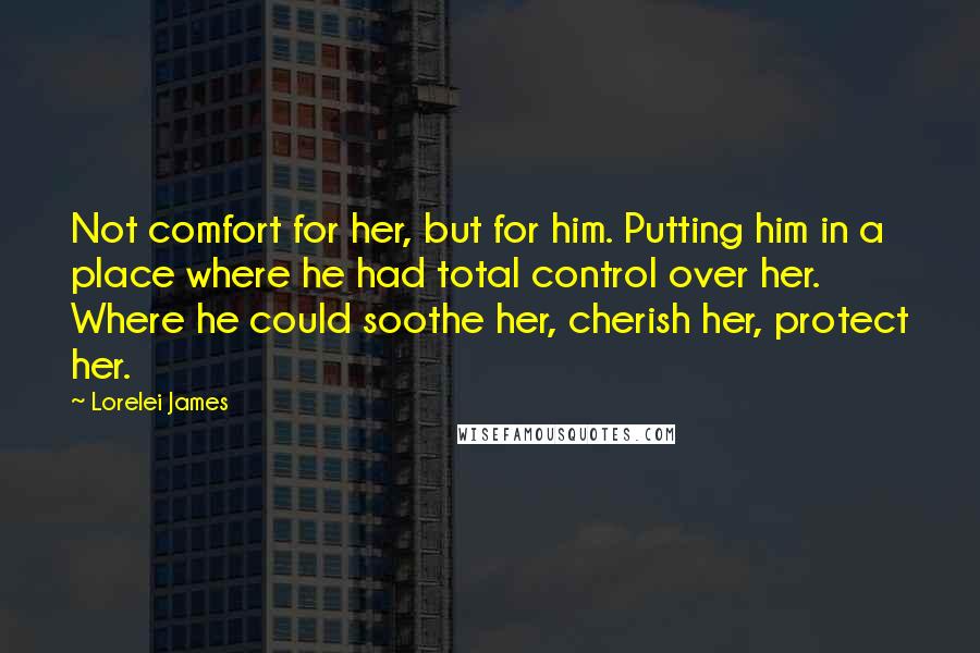 Lorelei James Quotes: Not comfort for her, but for him. Putting him in a place where he had total control over her. Where he could soothe her, cherish her, protect her.