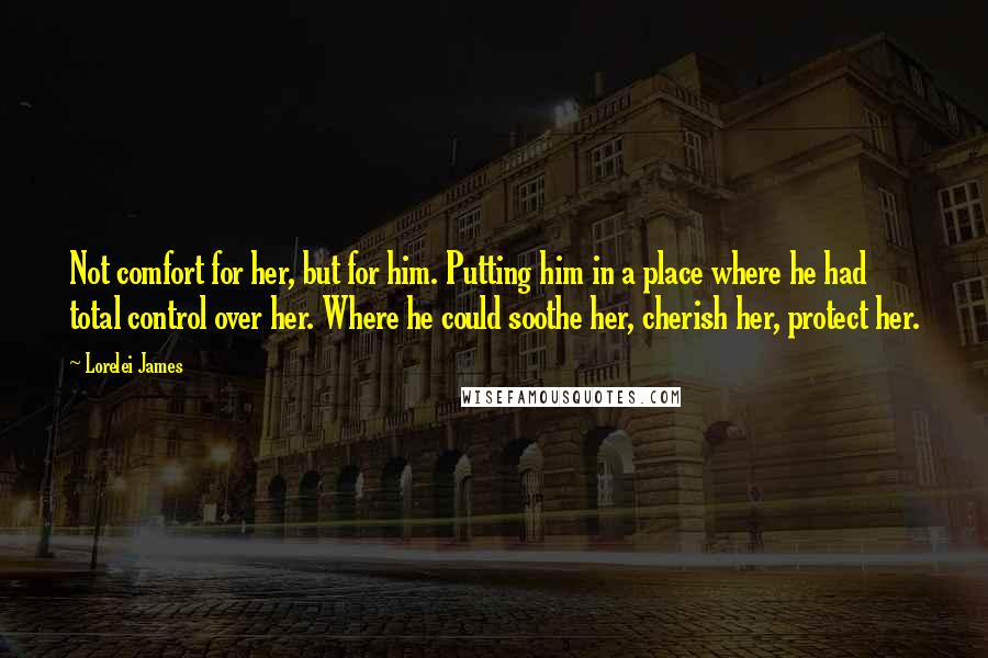 Lorelei James Quotes: Not comfort for her, but for him. Putting him in a place where he had total control over her. Where he could soothe her, cherish her, protect her.