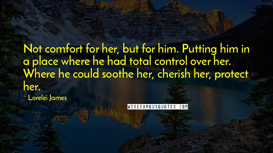 Lorelei James Quotes: Not comfort for her, but for him. Putting him in a place where he had total control over her. Where he could soothe her, cherish her, protect her.